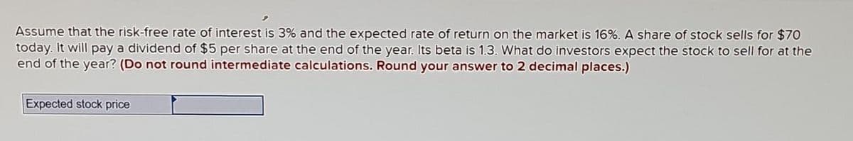 Assume that the risk-free rate of interest is 3% and the expected rate of return on the market is 16%. A share of stock sells for $70
today. It will pay a dividend of $5 per share at the end of the year. Its beta is 1.3. What do investors expect the stock to sell for at the
end of the year? (Do not round intermediate calculations. Round your answer to 2 decimal places.)
Expected stock price