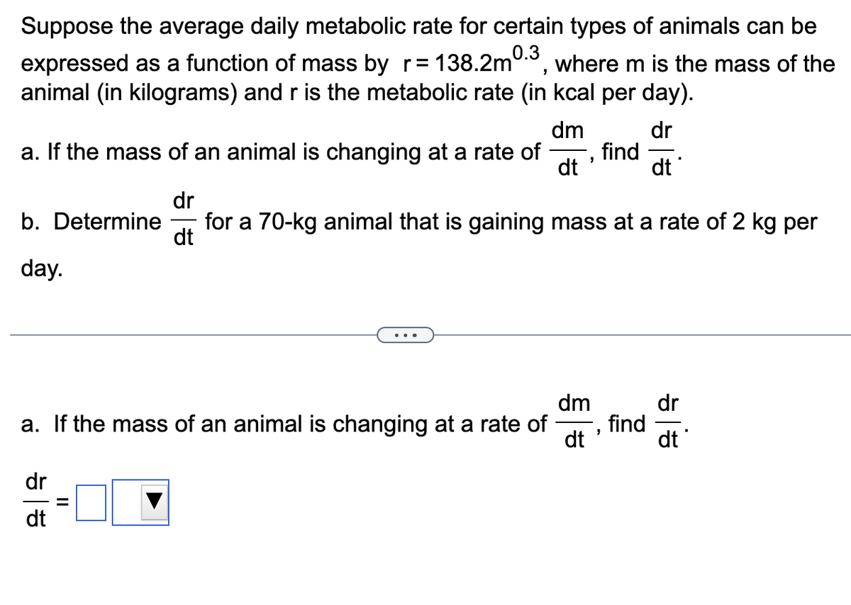 Suppose the average daily metabolic rate for certain types of animals can be
expressed as a function of mass by r= 138.2m0.3, where m is the mass of the
animal (in kilograms) and r is the metabolic rate (in kcal per day).
dm
dr
dt
a. If the mass of an animal is changing at a rate of find
"
dt
dr
dt
b. Determine for a 70-kg animal that is gaining mass at a rate of 2 kg per
day.
dm
a. If the mass of an animal is changing at a rate of
dt
dr
dt
||
"
find
dr
dt