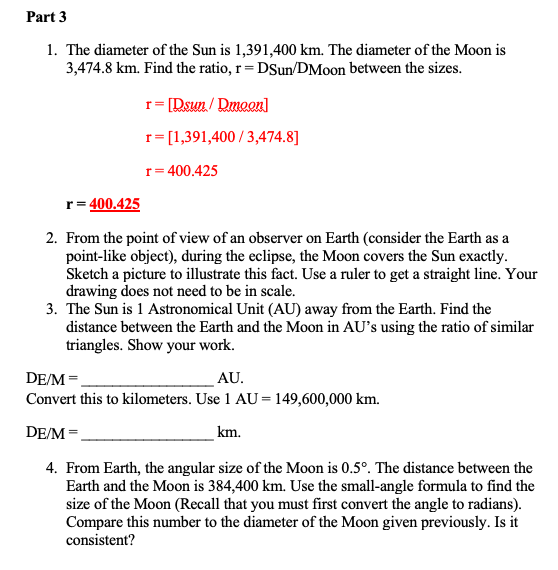 Part 3
1. The diameter of the Sun is 1,391,400 km. The diameter of the Moon is
3,474.8 km. Find the ratio, r= DSun/DMoon between the sizes.
r= [Rsun / Dmeon]
r= [1,391,400 / 3,474.8]
r= 400.425
r= 400.425
2. From the point of view of an observer on Earth (consider the Earth as a
point-like object), during the eclipse, the Moon covers the Sun exactly.
Sketch a picture to illustrate this fact. Use a ruler to get a straight line. Your
drawing does not need to be in scale.
3. The Sun is 1 Astronomical Unit (AU) away from the Earth. Find the
distance between the Earth and the Moon in AU's using the ratio of similar
triangles. Show your work.
DE/M =
AU.
Convert this to kilometers. Use 1 AU = 149,600,000 km.
DE/M =
km.
4. From Earth, the angular size of the Moon is 0.5°. The distance between the
Earth and the Moon is 384,400 km. Use the small-angle formula to find the
size of the Moon (Recall that you must first convert the angle to radians).
Compare this number to the diameter of the Moon given previously. Is it
consistent?
