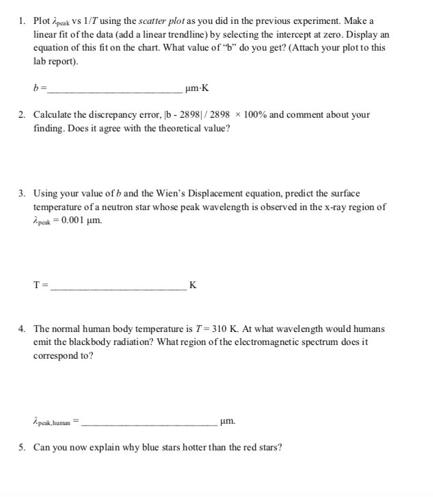 1. Plot ipeak Vs 1/T using the scatter plot as you did in the previous experiment. Make a
linear fit of the data (add a linear trendline) by selecting the intercept at zero. Display an
equation of this fit on the chart. What value of “b" do you get? (Attach your plot to this
lab report).
b =
um-K
2. Calculate the discrepancy error, |b - 2898|/ 2898 × 100% and comment about your
finding. Does it agree with the theoretical value?
3. Using your value of b and the Wien's Displacement equation, predict the surface
temperature of a neutron star whose peak wavelength is observed in the x-ray region of
A peak = 0.001 µm.
T =
K
4. The normal human body temperature is T= 310 K. At what wavelength would humans
emit the blackbody radiation? What region of the electromagnetic spectrum does it
correspond to?
hum
um.
5. Can you now explain why blue stars hotter than the red stars?
