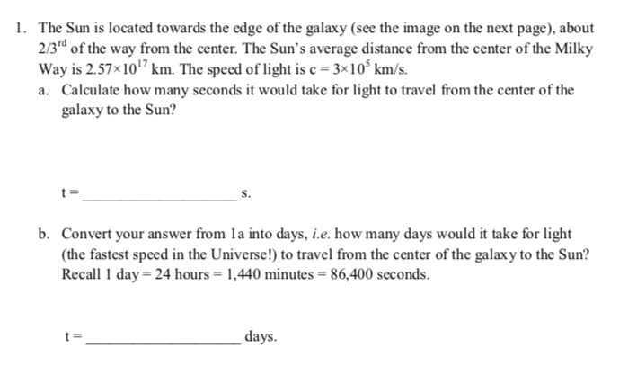 1. The Sun is located towards the edge of the galaxy (see the image on the next page), about
2/3rd of the way from the center. The Sun's average distance from the center of the Milky
Way is 2.57×107 km. The speed of light is c = 3×10° km/s.
a. Calculate how many seconds it would take for light to travel from the center of the
galaxy to the Sun?
S.
b. Convert your answer from la into days, i.e. how many days would it take for light
(the fastest speed in the Universe!) to travel from the center of the galaxy to the Sun?
Recall 1 day = 24 hours = 1,440 minutes = 86,400 seconds.
days.
