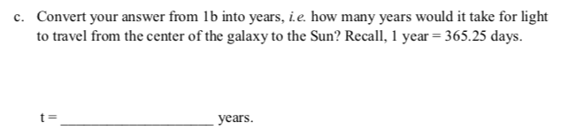 c. Convert your answer from 1b into years, i.e. how many years would it take for light
to travel from the center of the galaxy to the Sun? Recall, 1 year = 365.25 days.
t 3=
years.
