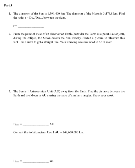 Part 3
1. The diameter of the Sun is 1,391,400 km. The diameter of the Moon is 3,474.8 km. Find
the ratio, r= Dsa/Dsvan between the sizes.
2. From the point of view of an obs erver on Eanth (consider the Earth as a point-like object),
during the eclipse, the Moon covers the Sun exactly. Sketch a picture to illustrate this
fact. Use a nuler to get a straight line. Your drawing does not need to be in scale.
3. The Sun is 1 Astronomical Unit (AU) away from the Earth. Find the distance between the
Earth and the Moon in AU's using the ratio of similar triangles. Show your work.
DEM=
AU.
Convert this to kilometers. Use 1 AU = 149,600,000 km.
DEM =
km.

