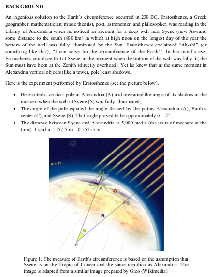 BACKGROUND
An ingenious solution to the Earth's circumference occured in 230 BC. Eratosthenes, a Greek
geographer, mathematician, music theorist, poet, astronomer, and philosopher, was reading in the
Library of Alexandria when he noticed an account for a deep well near Syene (now Aswan),
some distance to the south (800 km) in which at high noon on the longest day of the year the
bottom of the well was fully illuminated by the Sun. Eratosthenes exclaimed "Ah-ah!" (or
something like that), "I can solve for the circumference of the Earth!". In his mind's eye,
Eratosthenes could see that at Syene, at the moment when the bottom of the well was fully lit, the
Sun must have been at the Zenith (directly overhead). Yet he knew that at the same moment in
Alexandria vertical objects (like a tower, pole) cast shadows.
Here is the experiment perfomed by Eratosthenes (see the picture below).
• He erected a vertical pole at Alexandria (A) and measured the angle of its shadow at the
moment when the well at Syene (S) was fully illuminated;
• The angle of the pole equaled the angle formed by the points Alexandria (A), Earth's
center (C), and Syene (S). That angle proved to be approximately a = 7°.
• The distance between Syene and Alexandria is 5,000 stadia (the units of measure at the
time). I stadia = 157.5 m=0.1575 km.
Figure 1. The measure of Earth's circumference is based on the assumption that
Syene is on the Tropic of Cancer and the same meridian as Alexandria. The
image is adapted from a similar image prepared by Gico (Wikimedia).
