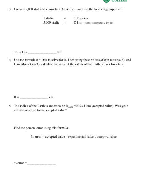 3. Convert 5,000 stadia to kilometers. Again, you may use the following proportion:
1 stadia
0.1575 km
5,000 stadia
Dkm (Hint: cros-multiply-divide)
Thus, D =
km.
4. Use the formula a = D/R to solve for R. Then using these values of a in radians (2), and
D in kilometers (3), caleulate the value of the radius of the Earth, R, in kilometers.
R =
km.
5. The radius of the Earth is known to be REath = 6378.1 km (accepted value). Was your
calculation close to the accepted value?
Find the percent error us ing this formula:
% eror = |accepted value – experimental value| / accepted value
% error =
