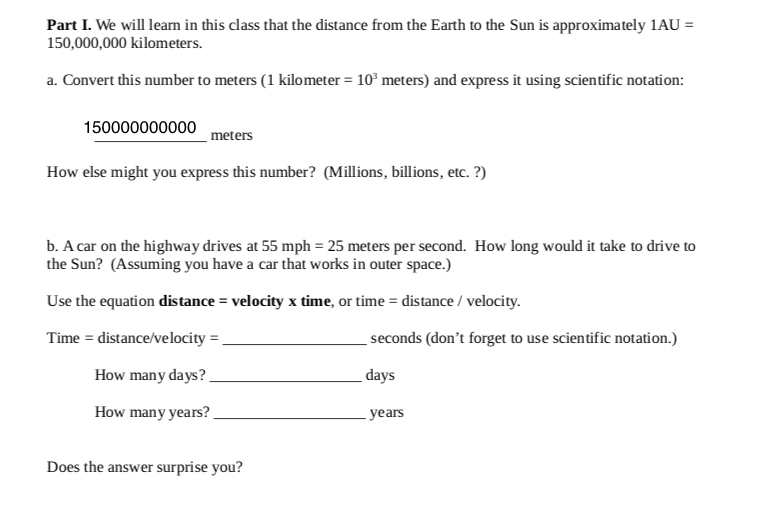 Part I. We will leam in this class that the distance from the Earth to the Sun is approximately 1AU =
150,000,000 kilometers.
a. Convert this number to meters (1 kilometer = 10° meters) and express it using scientific notation:
150000000000
meters
How else might you express this number? (Millions, billions, etc. ?)
b. A car on the highway drives at 55 mph = 25 meters per second. How long would it take to drive to
the Sun? (Assuming you have a car that works in outer space.)
Use the equation distance = velocity x time, or time = distance / velocity.
Time = distance/velocity = ,
seconds (don't forget to use scientific notation.)
How many days?.
_days
How many years?.
years
Does the answer surprise you?
