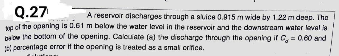 Q.27
A reservoir discharges through a sluice 0.915 m wide by 1.22 m deep. The
top of the opening is 0.61 m below the water level in the reservoir and the downstream water level is
below the bottom of the opening. Calculate (a) the discharge through the opening if C, 0.60 and
(b) percentage error if the opening is treated as a small orifice.
