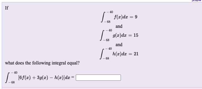 If
- 40
| f(æ)dæ = 9
%3D
68
and
40
g(x)dx
15
68
and
40
h(x)dr = 21
68
what does the following integral equal?
40
| (6f(x) + 39(æ) – h(x)]dæ =
68
