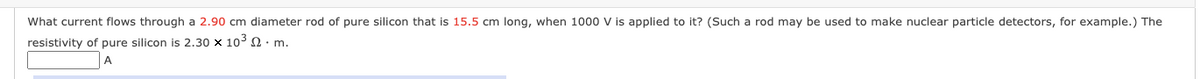 What current flows through a 2.90 cm diameter rod of pure silicon that is 15.5 cm long, when 1000 V is applied to it? (Such a rod may be used to make nuclear particle detectors, for example.) The
resistivity of pure silicon is 2.30 x 103 Q: m.
