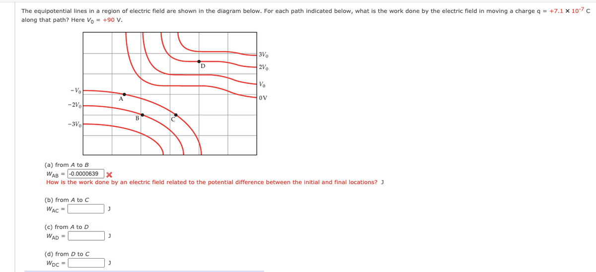 The equipotential lines in a region of electric field are shown in the diagram below. For each path indicated below, what is the work done by the electric field in moving a charge q = +7.1 x 107 c
along that path? Here Vo = +90 V.
3Vo
2Vo
Vo
- Vo
A
ov
-2V
В
-3Vo
(a) from A to B
WAB = -0.0000639 X
How is the work done by an electric field related to the potential difference between the initial and final locations? J
(b) from A to C
WAC =
(c) from A to D
WAD =
(d) from D to C
WDc =
