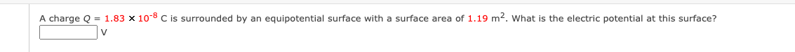 A charge Q = 1.83 x 10-8 C is surrounded by an equipotential surface with a surface area of 1.19 m2. What is the electric potential at this surface?
V
