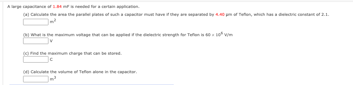 A large capacitance of 1.84 mF is needed for a certain application.
(a) Calculate the area the parallel plates of such a capacitor must have if they are separated by 4.40 µm of Teflon, which has a dielectric constant of 2.1.
m2
(b) What is the maximum voltage that can be applied if the dielectric strength for Teflon is 60 x 106 v/m
V
(c) Find the maximum charge that can be stored.
(d) Calculate the volume of Teflon alone in the capacitor.
m3
