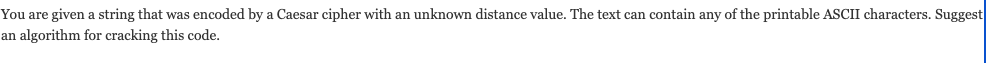 You are given a string that was encoded by a Caesar cipher with an unknown distance value. The text can contain any of the printable ASCII characters. Suggest
an algorithm for cracking this code.
