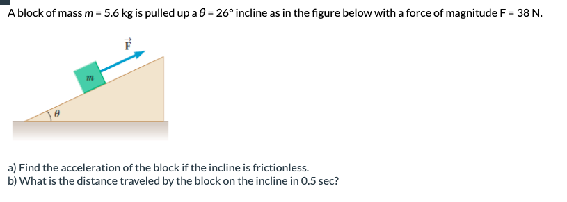 A block of mass m = 5.6 kg is pulled up a 0 = 26° incline as in the figure below with a force of magnitude F = 38 N.
a) Find the acceleration of the block if the incline is frictionless.
b) What is the distance traveled by the block on the incline in 0.5 sec?
