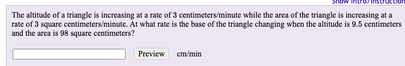 The altitude of a triangle is increasing at a rate of 3 centimeters/minute while the area of the triangle is increasing at a
rate of 3 square centimeters/minute. At what rate is the base of the triangle changing when the altitude is 9.5 centimeters
and the area is 98 square centimeters?
Preview
cm/min
