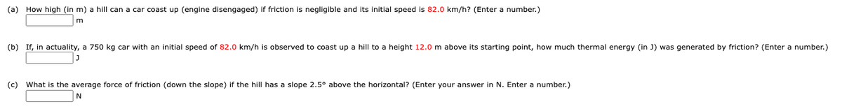 (a) How high (in m) a hill can a car coast up (engine disengaged) if friction is negligible and its initial speed is 82.0 km/h? (Enter a number.)
(b) If, in actuality, a 750 kg car with an initial speed of 82.0 km/h is observed to coast up a hill to a height 12.0 m above its starting point, how much thermal energy (in J) was generated by friction? (Enter a number.)
(c) What is the average force of friction (down the slope) if the hill has a slope 2.5° above the horizontal? (Enter your answer in N. Enter a number.)
N
