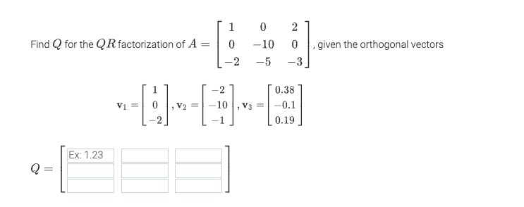 ### QR Factorization Problem

#### Problem Statement:
Find \( Q \) for the \( QR \) factorization of \( A \) given the orthogonal vectors.

#### Given Matrix:
\[ A = \begin{bmatrix}
1 & 0 & 2 \\
0 & -10 & 0 \\
-2 & -5 & -3 
\end{bmatrix} \]

#### Orthogonal Vectors:
\[ \mathbf{v}_1 = \begin{bmatrix}
1 \\
0 \\
-2 
\end{bmatrix}, \quad
\mathbf{v}_2 = \begin{bmatrix}
-2 \\
-10 \\
-1
\end{bmatrix}, \quad
\mathbf{v}_3 = \begin{bmatrix}
0.38 \\
-0.1 \\
0.19 
\end{bmatrix} \]

#### Matrix \( Q \):
\[ Q = \begin{bmatrix}
\text{Ex: 1.23} & & \\
& & \\
& & 
\end{bmatrix} \]

You are provided with the orthogonal vectors \(\mathbf{v}_1 , \mathbf{v}_2 , \mathbf{v}_3 \). Use them to construct the orthogonal matrix \( Q \) for the \( QR \) factorization of the given matrix \( A \).

Enter the values in the blank spaces provided for matrix \( Q \).