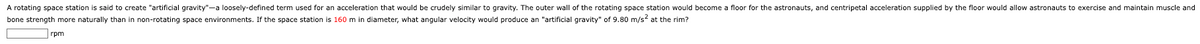 A rotating space station is said to create "artificial gravity"-a loosely-defined term used for an acceleration that would be crudely similar to gravity. The outer wall of the rotating space station would become a floor for the astronauts, and centripetal acceleration supplied by the floor would allow astronauts to exercise and maintain muscle and
bone strength more naturally than in non-rotating space environments. If the space station is 160 m in diameter, what angular velocity would produce an "artificial gravity" of 9.80 m/s at the rim?
rpm
