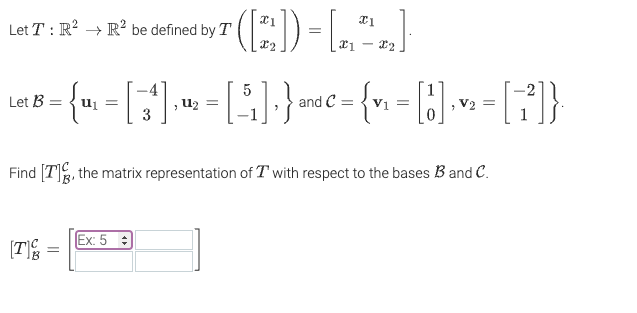 On this educational website, we explore the transformation \( T \) defined over \(\mathbb{R}^2 \to \mathbb{R}^2 \). The transformation \( T \) is given by:

\[
T \left( \begin{bmatrix} x_1 \\ x_2 \end{bmatrix} \right) = \begin{bmatrix} x_1 \\ x_1 - x_2 \end{bmatrix}.
\]

We are provided with two bases:

For basis \( \mathcal{B} \):

\[
\mathcal{B} = \left\{ \mathbf{u}_1 = \begin{bmatrix} -4 \\ 3 \end{bmatrix}, \mathbf{u}_2 = \begin{bmatrix} 5 \\ -1 \end{bmatrix} \right\}
\]

For basis \( \mathcal{C} \):

\[
\mathcal{C} = \left\{ \mathbf{v}_1 = \begin{bmatrix} 1 \\ 0 \end{bmatrix}, \mathbf{v}_2 = \begin{bmatrix} -2 \\ 1 \end{bmatrix} \right\}
\]

The goal is to find \([T]_{\mathcal{B}}^{\mathcal{C}}\), which is the matrix representation of \( T \) with respect to the bases \( \mathcal{B} \) and \( \mathcal{C} \).

The resulting matrix is to be entered into an input cell, indicating the various entries for calculation.

For clarity, there's a 2x2 matrix template shown, with the first entry placeholder highlighted and labeled as "Ex: 5".

The matrix representation to be found is denoted by:

\[
[T]_{\mathcal{B}}^{\mathcal{C}} = \begin{bmatrix} \boxed{\phantom{00}} & \boxed{\phantom{00}} \\ \boxed{\phantom{00}} & \boxed{\phantom{00}} \end{bmatrix}
\]

This concise, conceptual matrix indicates the transformational relationships between vectors in these bases.