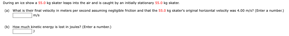 During an ice show a 55.0 kg skater leaps into the air and is caught by an initially stationary 55.0 kg skater.
(a) What is their final velocity in meters per second assuming negligible friction and that the 55.0 kg skater's original horizontal velocity was 4.00 m/s? (Enter a number.)
m/s
(b) How much kinetic energy is lost in joules? (Enter a number.)
