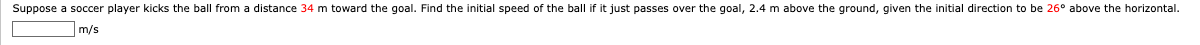Suppose a soccer player kicks the ball from a distance 34 m toward the goal. Find the initial speed of the ball if it just passes over the goal, 2.4 m above the ground, given the initial direction to be 26° above the horizontal.
m/s
