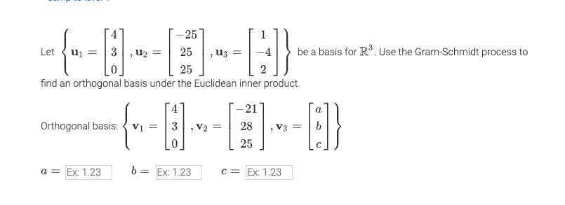 ### Gram-Schmidt Process Example

#### Given Basis Vectors:
Let
\[
\mathbf{u}_1 = \begin{pmatrix} 4 \\ 3 \\ 0 \end{pmatrix}, \quad \mathbf{u}_2 = \begin{pmatrix} -25 \\ 25 \\ 25 \end{pmatrix}, \quad \mathbf{u}_3 = \begin{pmatrix} 1 \\ -4 \\ 2 \end{pmatrix}
\]
be a basis for \(\mathbb{R}^3\). Use the Gram-Schmidt process to find an orthogonal basis under the Euclidean inner product.

#### Orthogonal Basis:
\[
\mathbf{v}_1 = \begin{pmatrix} 4 \\ 3 \\ 0 \end{pmatrix}, \quad \mathbf{v}_2 = \begin{pmatrix} -21 \\ 28 \\ 25 \end{pmatrix}, \quad \mathbf{v}_3 = \begin{pmatrix} a \\ b \\ c \end{pmatrix}
\]

#### Values for Constants:
\[
a = \text{Ex: 1.23}, \quad b = \text{Ex: 1.23}, \quad c = \text{Ex: 1.23}
\]

##### Explanation:
The text provides an example of applying the Gram-Schmidt process to a set of vectors to obtain an orthogonal basis. The vectors \(\mathbf{u}_1\), \(\mathbf{u}_2\), and \(\mathbf{u}_3\) are given as a basis for \(\mathbb{R}^3\). The Gram-Schmidt process starts with \(\mathbf{v}_1\) identical to \(\mathbf{u}_1\), derives \(\mathbf{v}_2\) from \(\mathbf{u}_2\) orthogonalized to \(\mathbf{v}_1\), and then \(\mathbf{v}_3\) is orthogonalized from both \(\mathbf{v}_1\) and \(\mathbf{v}_2\). The constants \(a\), \(b\), and \(c\) would complete \(\mathbf{v}_3\), but they are placeholders in this example.

This demonstration is aimed at helping students understand how to use the Gram-Schmidt process to convert