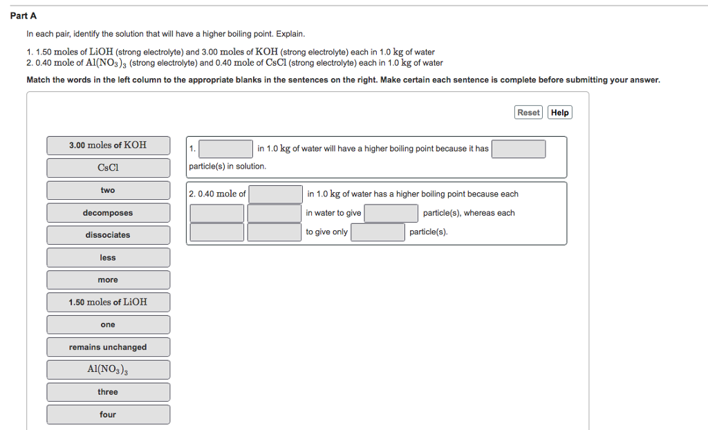 Part A
In each pair, identify the solution that will have a higher boiling point. Explain.
1. 1.50 moles of LiOH (strong electrolyte) and 3.00 moles of KOH (strong electrolyte) each in 1.0 kg of water
2.0.40 mole of A1(NO3)3 (strong electrolyte) and 0.40 mole of CsCl (strong electrolyte) each in 1.0 kg of water
Match the words in the left column to the appropriate blanks in the sentences on the right. Make certain each sentence is complete before submitting your answer.
3.00 moles of KOH
CsCl
two
decomposes
dissociates
less
more
1.50 moles of LiOH
one
remains unchanged
Al(NO3)3
three
four
1.
in 1.0 kg of water will have a higher boiling point because it has
particle(s) in solution.
2.0.40 mole of
Reset Help
in 1.0 kg of water has a higher boiling point because each
in water to give
particle(s), whereas each
to give only
particle(s).