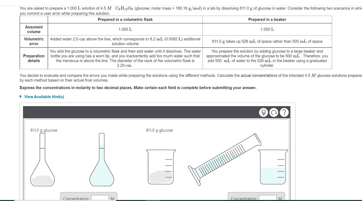 You are asked to prepare a 1.000 L solution of 4.5 M
you commit a user error while preparing this solution.
Assumed
volume
Volumetric
error
Preparation
details
Added water 2.0 cm above the line, which corresponds to 8.2 mL (0.0082 L) additional
solution volume
C6H12O6 (glucose; molar mass = 180.16 g/mol) in a lab by dissolving 811.0 g of glucose in water. Consider the following two scenarios in whic
Prepared in a beaker
Prepared in a volumetric flask
1.000 L
You add the glucose to a volumetric flask and then add water until it dissolves. The water
bottle you are using has a worn tip, and you inadvertently add too much water such that
the meniscus is above the line. The diameter of the neck of the volumetric flask is
2.29 cm.
811.0 g glucose
Concentration:
You decide to evaluate and compare the errors you made while preparing the solutions using the different methods. Calculate the actual concentrations of the intended 4.5 M glucose solutions prepared
by each method based on their actual final volumes.
Express the concentrations in molarity to two decimal places. Make certain each field is complete before submitting your answer.
► View Available Hint(s)
M
811.0 g glucose
1.000 L
811.0 g takes up 526 mL of space rather than 500 mL of space
You prepare the solution by adding glucose to a large beaker and
approximated the volume of the glucose to be 500 mL . Therefore, you
add 500. mL of water to the 526 mL in the beaker using a graduated
cylinder.
Concentration:
?