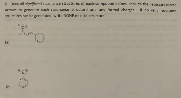 B. Draw all significant resonance structures of each compound below. Include the necessary curved
arrows to generate each resonance structure and any formal charges. If no valid resonance
structures can be generated, write NONE next to structure.
(a).
(b).
