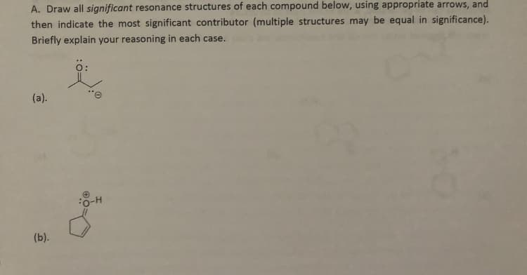 A. Draw all significant resonance structures of each compound below, using appropriate arrows, and
then indicate the most significant contributor (multiple structures may be equal in significance).
Briefly explain your reasoning in each case.
O:
(a).
H-O:
(b).
