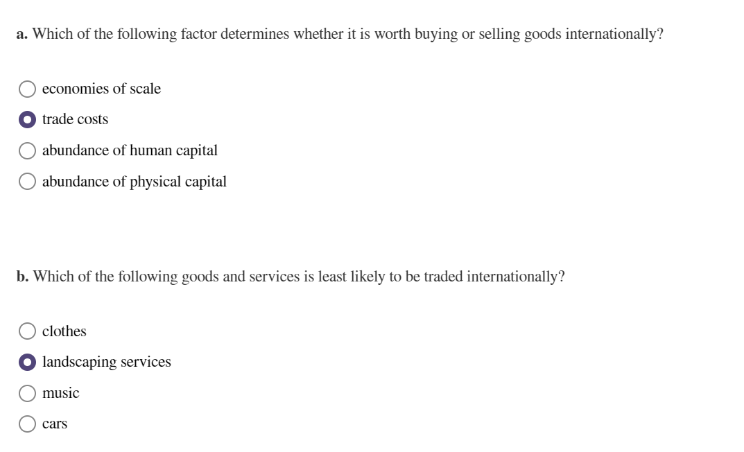 a. Which of the following factor determines whether it is worth buying or selling goods internationally?
economies of scale
trade costs
abundance of human capital
abundance of physical capital
b. Which of the following goods and services is least likely to be traded internationally?
clothes
landscaping services
music
cars