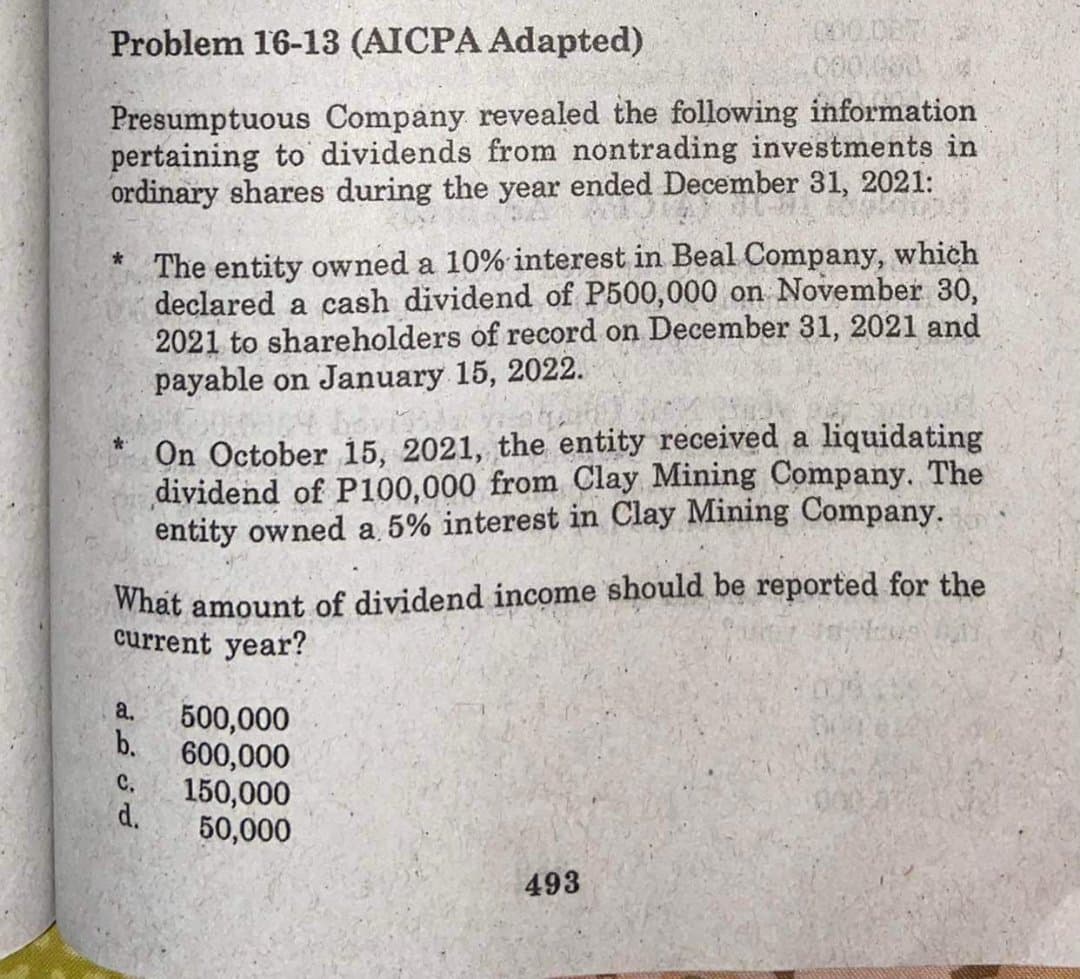 Problem 16-13 (AICPA Adapted)
000.0E7
Presumptuous Company revealed the following information
pertaining to dividends from nontrading investments in
ordinary shares during the year ended December 31, 2021:
The entity owned a 10% interest in Beal Company, which
declared a cash dividend of P500,000 on November 30,
2021 to shareholders of record on December 31, 2021 and
payable on January 15, 2022.
On October 15, 2021, the entity received a liquidating
dividend of P100,000 from Clay Mining Company. The
entity owned a 5% interest in Clay Mining Company.
What amount of dividend income should be reported for the
current year?
a.
500,000
b.
600,000
C.
150,000
d.
50,000
493
