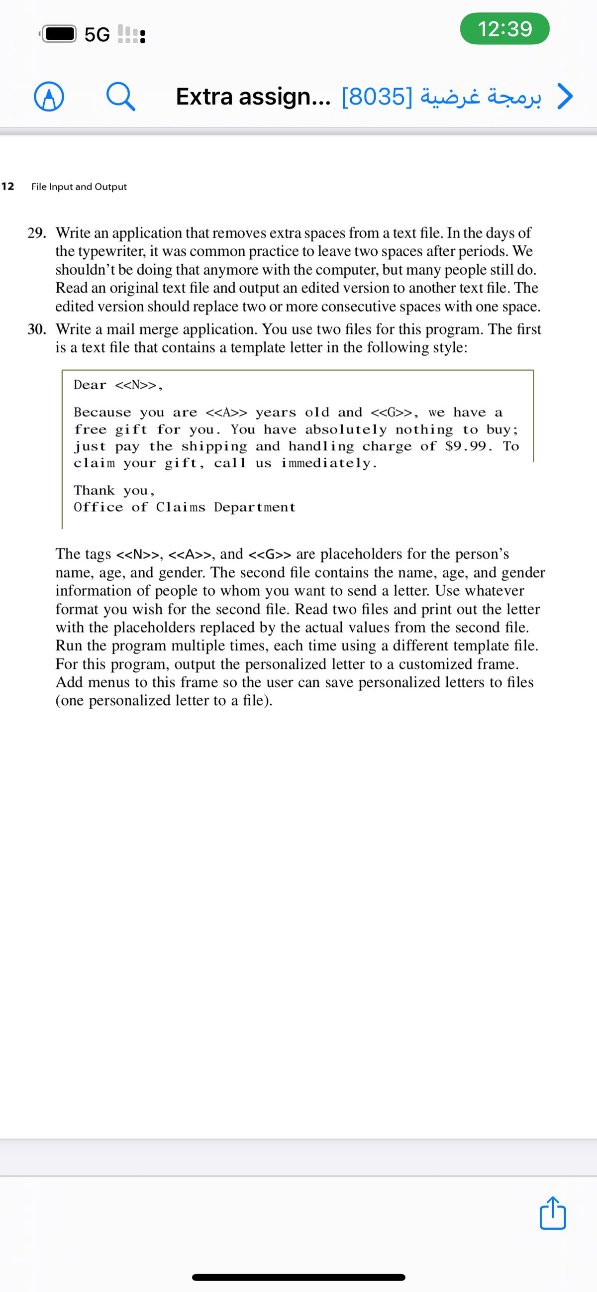 5G
12:39
Extra assign... [8035] äuöjċ äroy >
12
File Input and Output
29. Write an application that removes extra spaces from a text file. In the days of
the typewriter, it was common practice to leave two spaces after periods. We
shouldn't be doing that anymore with the computer, but many people still do.
Read an original text file and output an edited version to another text file. The
edited version should replace two or more consecutive spaces with one space.
30. Write a mail merge application. You use two files for this program. The first
is a text file that contains a template letter in the following style:
Dear <<N>>,
Because you are <<A>> years old and <<G>>, we have a
free gift for you. You have absolutely nothing to buy;
just pay the shipping and handling charge of $9.99. To
claim your gift, call us immediately.
Thank you,
Office of Claims Department
The tags <<N>», <<A>>, and <<G>> are placeholders for the person's
name, age, and gender. The second file contains the name, age, and gender
information of people to whom you want to send a letter. Use whatever
format you wish for the second file. Read two files and print out the letter
with the placeholders replaced by the actual values from the second file.
Run the program multiple times, each time using a different template file.
For this program, output the personalized letter to a customized frame.
Add menus to this frame so the user can save personalized letters to files
(one personalized letter to a file).
