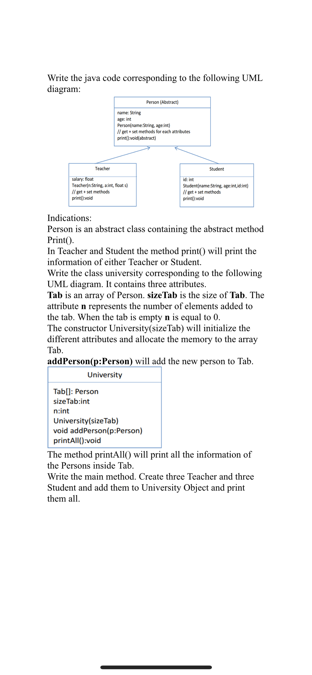 Write the java code corresponding to the following UML
diagram:
Person (Abstract)
name: String
age: int
Person(name:String, age:int)
// get + set methods for each attributes
print():void(abstract)
Teacher
Student
salary: float
Teacher(n:String, a:int, float s)
// get + set methods
print():void
id: int
Student(name:String, age:int,id:int)
// get + set methods
print():void
Indications:
Person is an abstract class containing the abstract method
Print().
In Teacher and Student the method print() will print the
information of either Teacher or Student.
Write the class university corresponding to the following
UML diagram. It contains three attributes.
Tab is an array of Person. sizeTab is the size of Tab. The
attribute n represents the number of elements added to
the tab. When the tab is empty n is equal to 0.
The constructor University(sizeTab) will initialize the
different attributes and allocate the memory to the array
Tab.
addPerson(p:Person) will add the new person to Tab.
University
Tab[]: Person
sizeTab:int
n:int
University(size Tab)
void addPerson(p:Person)
printAll():void
The method printAll() will print all the information of
the Persons inside Tab.
Write the main method. Create three Teacher and three
Student and add them to University Object and print
them all.
