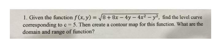 1. Given the function f(x, y) = 8+ 8x - 4y-4x² – y², find the level curve
corresponding to c = 5. Then create a contour map for this function. What are the
domain and range of function?
%3D
