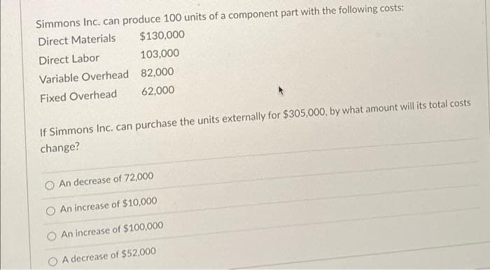 Simmons Inc. can produce 100 units of a component part with the following costs:
Direct Materials
Direct Labor
Variable Overhead
Fixed Overhead
$130,000
103,000
82,000
62,000
If Simmons Inc. can purchase the units externally for $305,000, by what amount will its total costs
change?
An decrease of 72,000
An increase of $10,000
An increase of $100,000
A decrease of $52,000