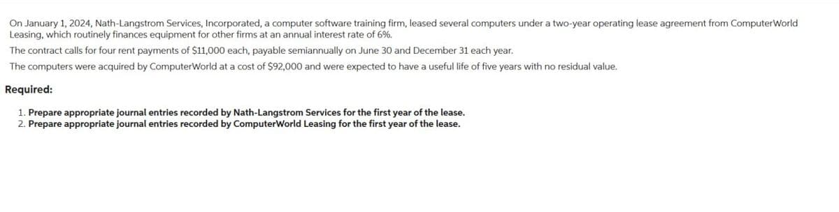 On January 1, 2024, Nath-Langstrom Services, Incorporated, a computer software training firm, leased several computers under a two-year operating lease agreement from ComputerWorld
Leasing, which routinely finances equipment for other firms at an annual interest rate of 6%.
The contract calls for four rent payments of $11,000 each, payable semiannually on June 30 and December 31 each year.
The computers were acquired by ComputerWorld at a cost of $92,000 and were expected to have a useful life of five years with no residual value.
Required:
1. Prepare appropriate journal entries recorded by Nath-Langstrom Services for the first year of the lease.
2. Prepare appropriate journal entries recorded by ComputerWorld Leasing for the first year of the lease.