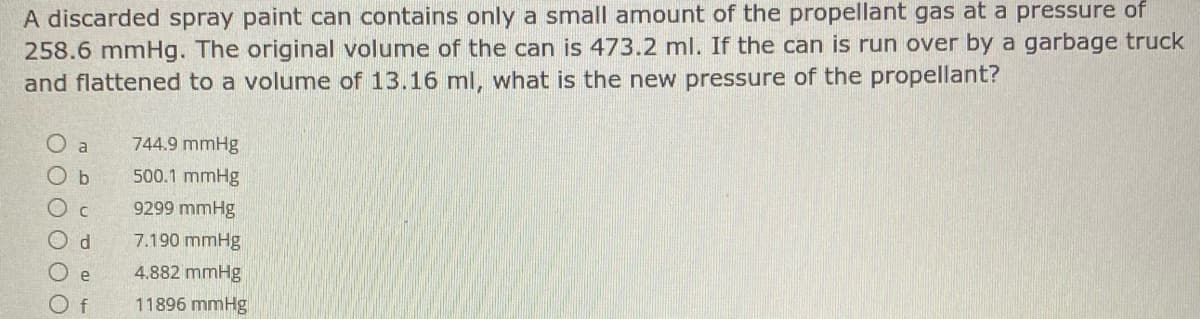 A discarded spray paint can contains only a small amount of the propellant gas at a pressure of
258.6 mmHg. The original volume of the can is 473.2 ml. If the can is run over by a garbage truck
and flattened to a volumne of 13.16 ml, what is the new pressure of the propellant?
O a
744.9 mmHg
O b
500.1 mmHg
9299 mmHg
7.190 mmHg
e
4.882 mmHg
f
11896 mmHg
