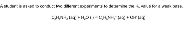 A student is asked to conduct two different experiments to determine the K, value for a weak base.
C,H,NH, (aq) + H,O (1) = C,H¿NH," (aq) + OH (aq)
