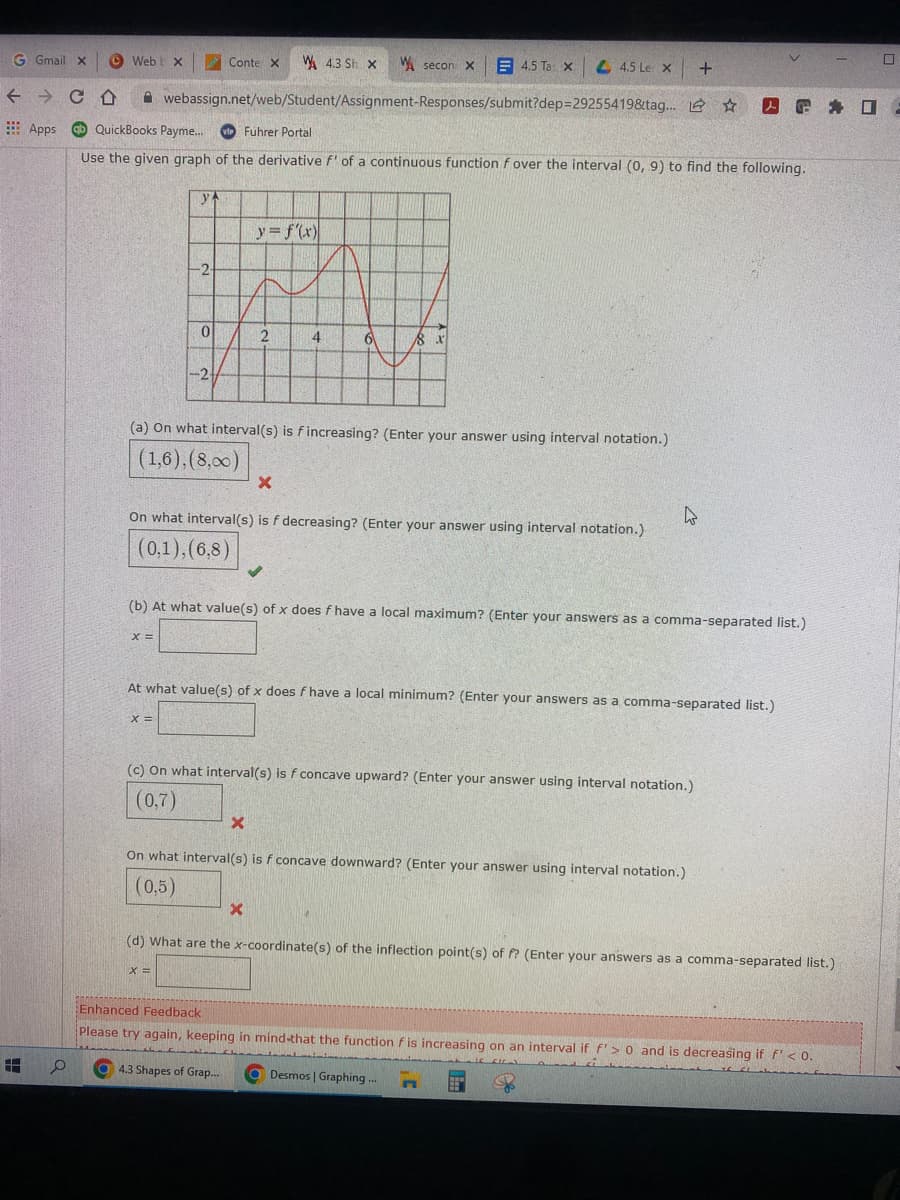 Webb X
Web
G Gmail x
Conte X W 4.3 Sh x
secon X
4.5 Tax
4.5 Le X
+
← CD
webassign.net/web/Student/Assignment-Responses/submit?dep=29255419&tag... ☆
Apps
QuickBooks Payme... vi Fuhrer Portal
Use the given graph of the derivative f' of a continuous function f over the interval (0, 9) to find the following.
ya
y = f'(x)
2
4
6
8 x
-2
(a) On what interval(s) is fincreasing? (Enter your answer using interval notation.)
(1,6), (8,00)
X
4
On what interval(s) is f decreasing? (Enter your answer using interval notation.)
(0,1),(6,8)
(b) At what value(s) of x does f have a local maximum? (Enter your answers as a comma-separated list.)
X=
At what value(s) of x does f have a local minimum? (Enter your answers as a comma-separated list.)
X =
(c) On what interval(s) is f concave upward? (Enter your answer using interval notation.)
(0,7)
X
On what interval(s) is f concave downward? (Enter your answer using interval notation.)
(0,5)
X
(d) What are the x-coordinate(s) of the inflection point(s) of f? (Enter your answers as a comma-separated list.)
X =
Enhanced Feedback
Please try again, keeping in mind-that the function f is increasing on an interval if f'> 0 and is decreasing if f' < 0..
FIL
4.3 Shapes of Grap...
Desmos | Graphing...
www
n
HH
-2.
0
O f