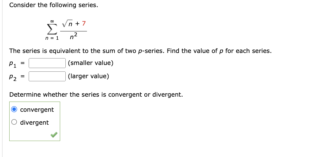 Consider the following series.
√n +7
n = 1
The series is equivalent to the sum of two p-series. Find the value of p for each series.
P₁
(smaller value)
P2
(larger value)
=
Determine whether the series is convergent or divergent.
convergent
O divergent