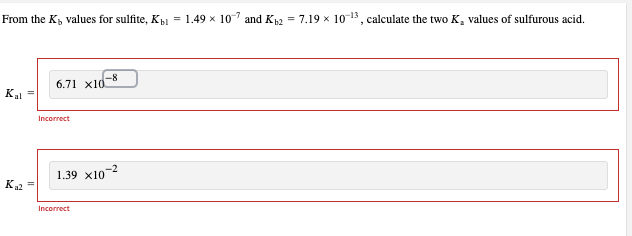 From the K, values for sulfite, Kb = 1.49 × 107 and K12 = 7.19 × 10-13, calculate the two K, values of sulfurous acid.
Kal =
K₂2
6.71 x10.
Incorrect
1.39 x10
-8
Incorrect