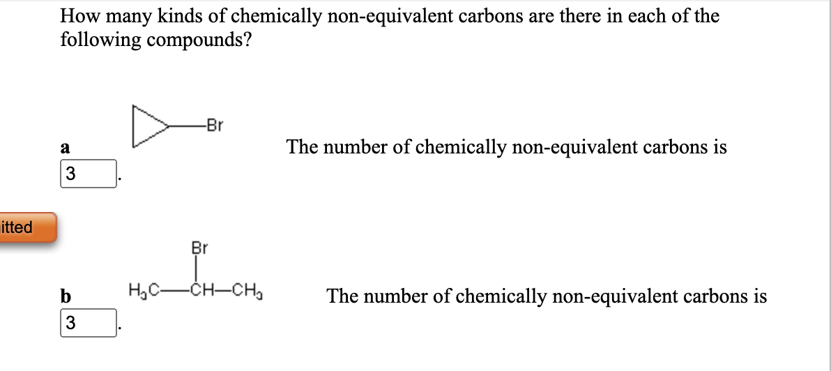 How many kinds of chemically non-equivalent carbons are there in each of the
following compounds?
-Br
a
The number of chemically non-equivalent carbons is
3
itted
Br
b
H,C-CH-CHa
The number of chemically non-equivalent carbons is
