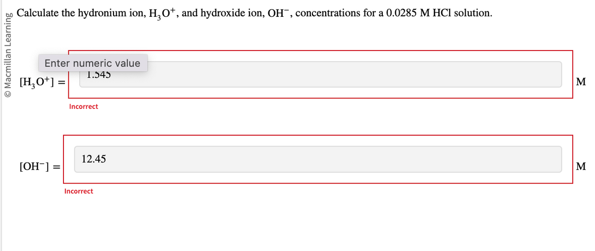 © Macmillan Learning
Calculate the hydronium ion, H₂O¹, and hydroxide ion, OH¯, concentrations for a 0.0285 M HCl solution.
Enter numeric value
1.545
[H₂O+] =
[OH-] =
Incorrect
12.45
Incorrect
M
M