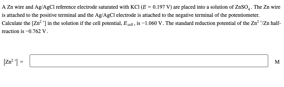 A Zn wire and Ag/AgCl reference electrode saturated with KCl (E = 0.197 V) are placed into a solution of ZnSO4. The Zn wire
is attached to the positive terminal and the Ag/AgCl electrode is attached to the negative terminal of the potentiometer.
Calculate the [Zn²+] in the solution if the cell potential, E cell, is -1.060 V. The standard reduction potential of the Zn² +/Zn half-
reaction is -0.762 V.
[Zn²+] =
M