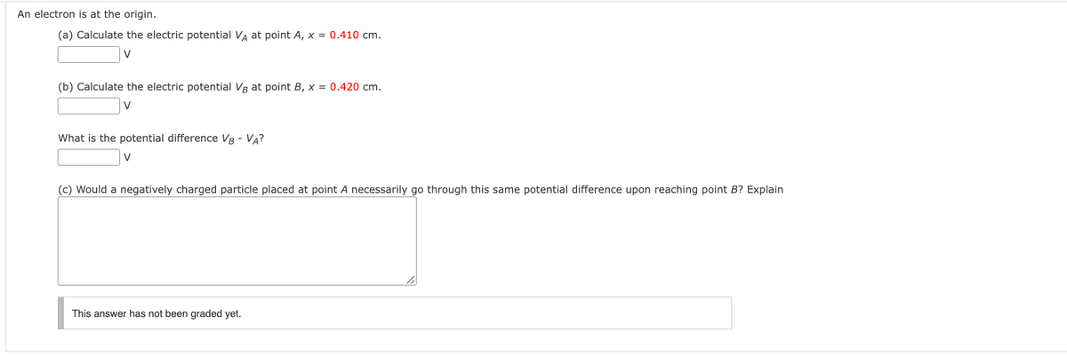 An electron is at the origin.
(a) Calculate the electric potential VA at point A, x = 0.410 cm.
V
(b) Calculate the electric potential VB at point B, x = 0.420 cm.
V
What is the potential difference VB - VA?
V
(c) Would a negatively charged particle placed at point A necessarily go through this same potential difference upon reaching point B? Explain
This answer has not been graded yet.