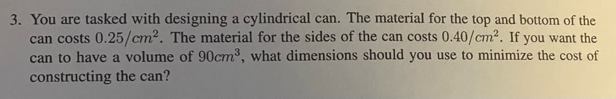 3. You are tasked with designing a cylindrical can. The material for the top and bottom of the
can costs 0.25/cm². The material for the sides of the can costs 0.40/cm². If you want the
can to have a volume of 90cm³, what dimensions should you use to minimize the cost of
constructing the can?