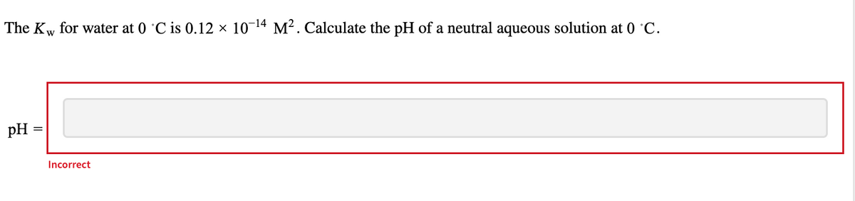 The Kw for water at 0 °C is 0.12 × 10-¹4 M². Calculate the pH of a neutral aqueous solution at 0 °C.
W
pH
Incorrect