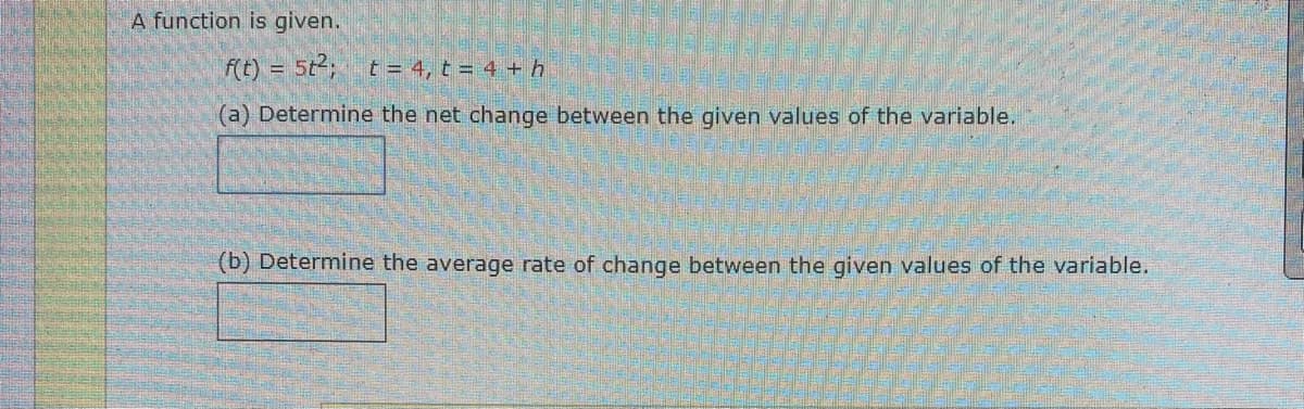 A function is given.
f(t) = 5t²; t = 4, t = 4 + h
(a) Determine the net change between the given values of the variable.
(b) Determine the average rate of change between the given values of the variable.