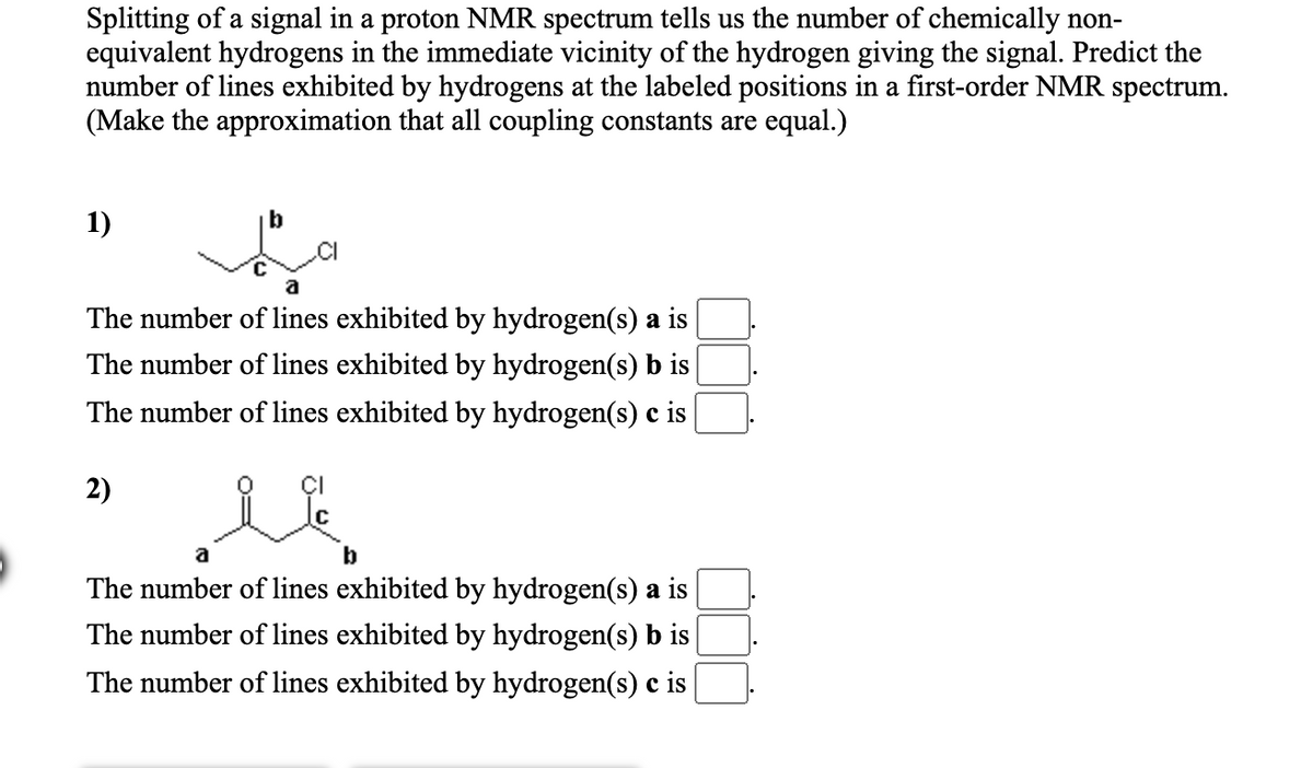 Splitting of a signal in a proton NMR spectrum tells us the number of chemically non-
equivalent hydrogens in the immediate vicinity of the hydrogen giving the signal. Predict the
number of lines exhibited by hydrogens at the labeled positions in a first-order NMR spectrum.
(Make the approximation that all coupling constants are equal.)
1)
.CI
The number of lines exhibited by hydrogen(s) a is
The number of lines exhibited by hydrogen(s) b is
The number of lines exhibited by hydrogen(s) c is
2)
a
b
The number of lines exhibited by hydrogen(s) a is
The number of lines exhibited by hydrogen(s) b is
The number of lines exhibited by hydrogen(s) c is
